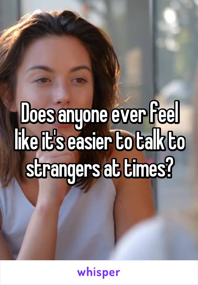 Does anyone ever feel like it's easier to talk to strangers at times?