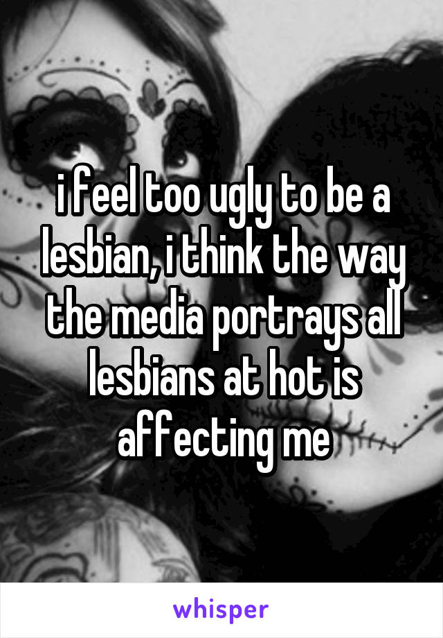 i feel too ugly to be a lesbian, i think the way the media portrays all lesbians at hot is affecting me