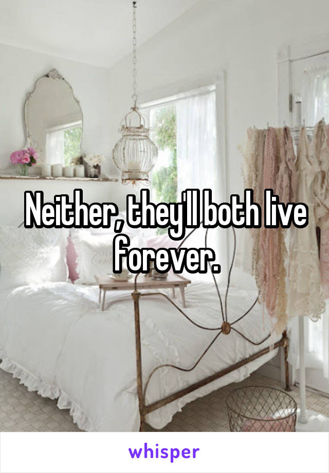 Neither, they'll both live forever.