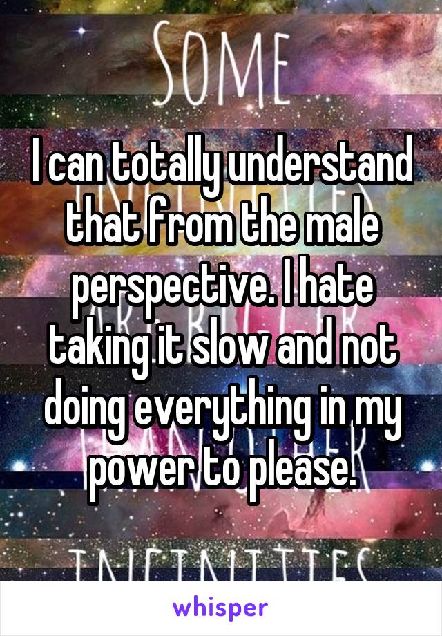 I can totally understand that from the male perspective. I hate taking it slow and not doing everything in my power to please.