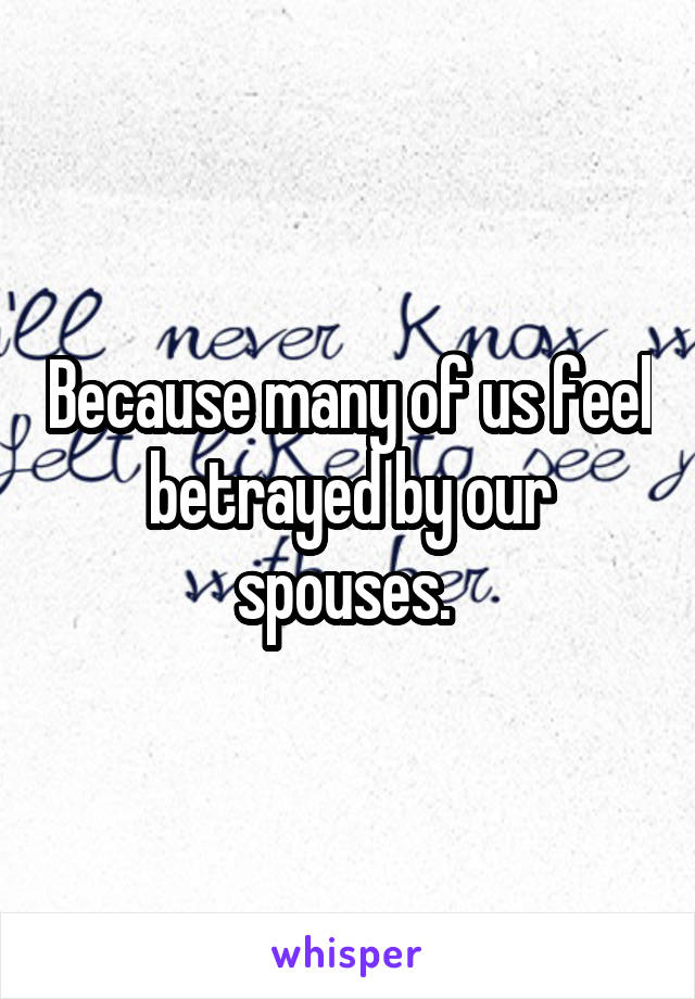 Because many of us feel betrayed by our spouses. 
