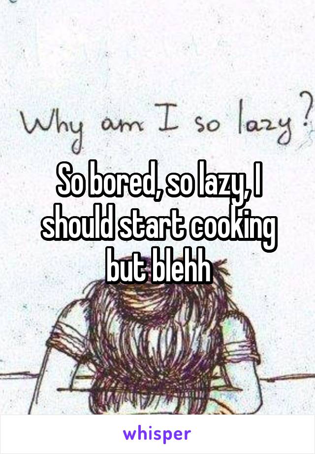 So bored, so lazy, I should start cooking but blehh