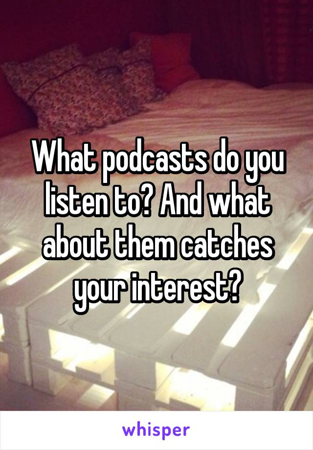 What podcasts do you listen to? And what about them catches your interest?