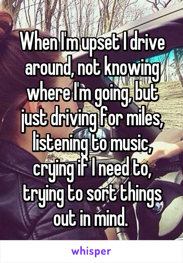 When I'm upset I drive around, not knowing where I'm going, but just driving for miles, listening to music, crying if I need to, trying to sort things out in mind. 