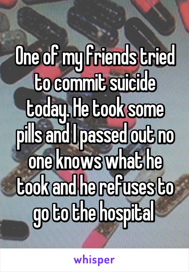One of my friends tried to commit suicide today. He took some pills and I passed out no one knows what he took and he refuses to go to the hospital 