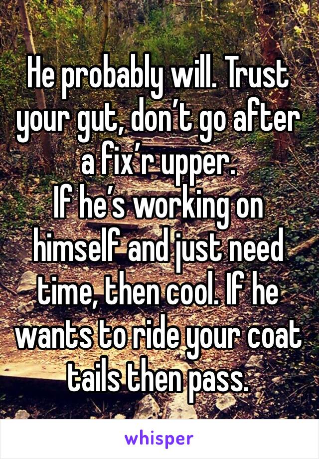 He probably will. Trust your gut, don’t go after a fix’r upper. 
If he’s working on himself and just need time, then cool. If he wants to ride your coat tails then pass. 
