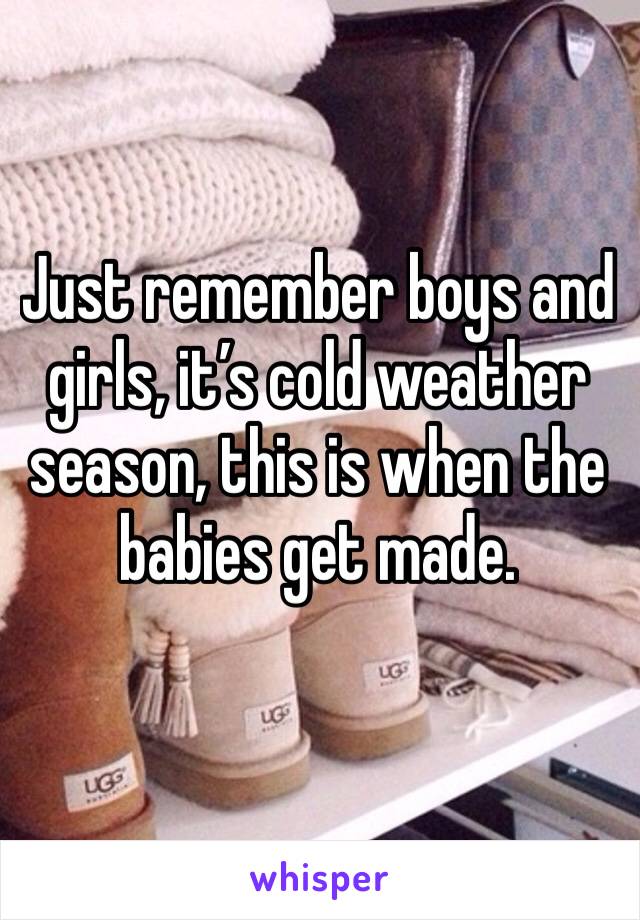 Just remember boys and girls, it’s cold weather season, this is when the babies get made. 