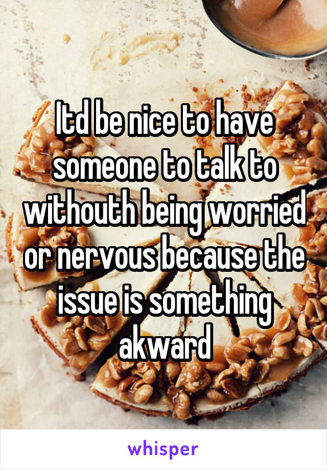 Itd be nice to have someone to talk to withouth being worried or nervous because the issue is something akward