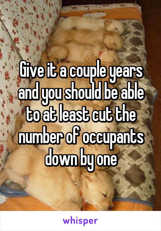 Give it a couple years and you should be able to at least cut the number of occupants down by one