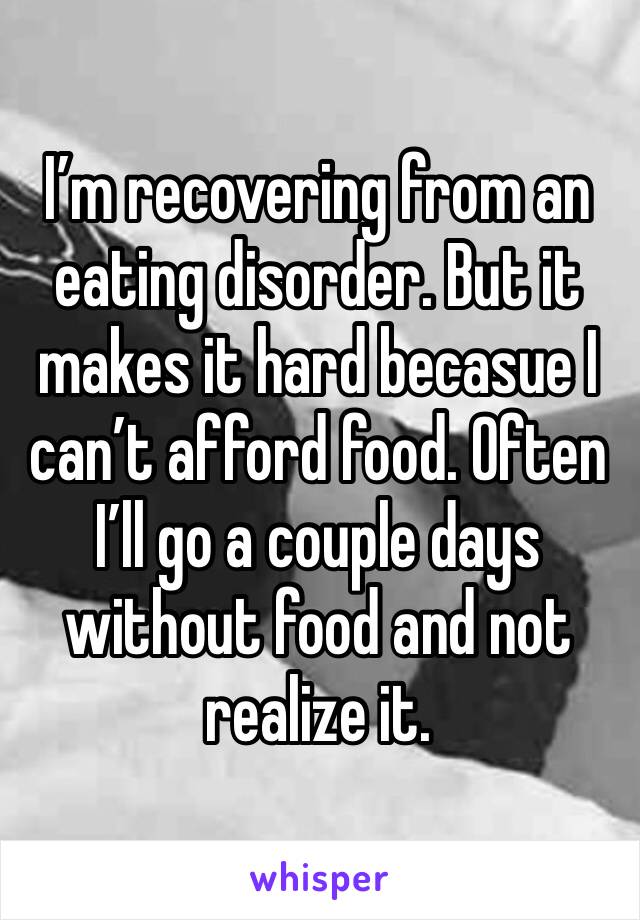 I’m recovering from an eating disorder. But it makes it hard becasue I can’t afford food. Often I’ll go a couple days without food and not realize it. 