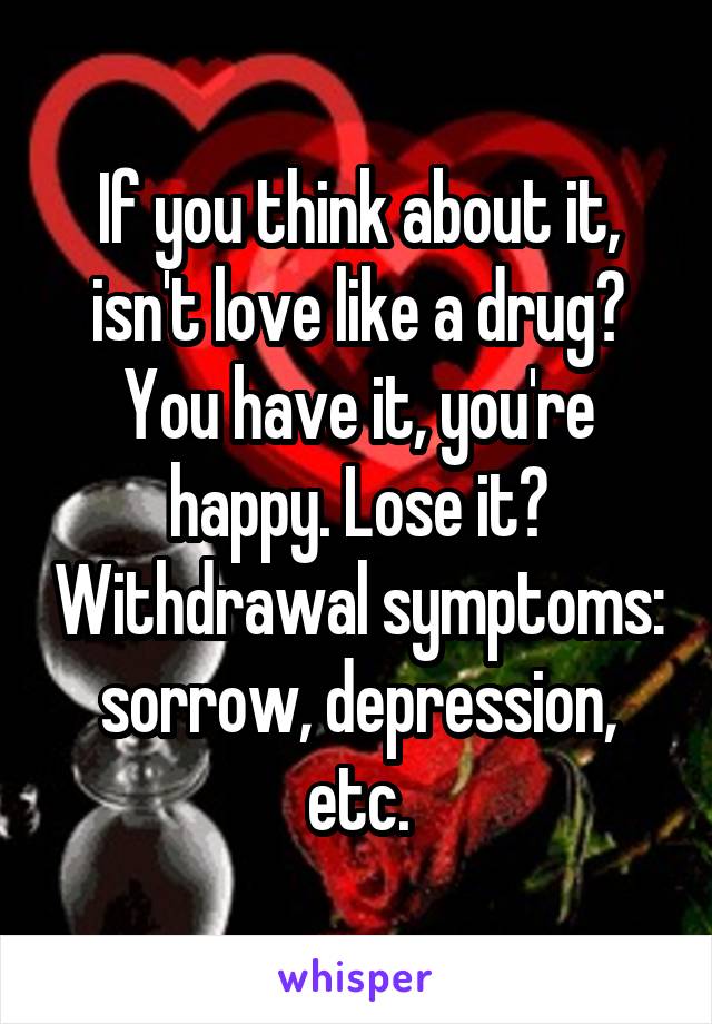 If you think about it, isn't love like a drug? You have it, you're happy. Lose it? Withdrawal symptoms: sorrow, depression, etc.