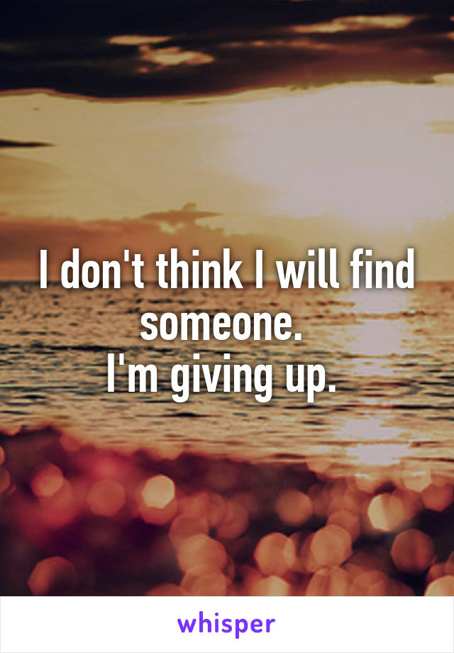 I don't think I will find someone. 
I'm giving up. 