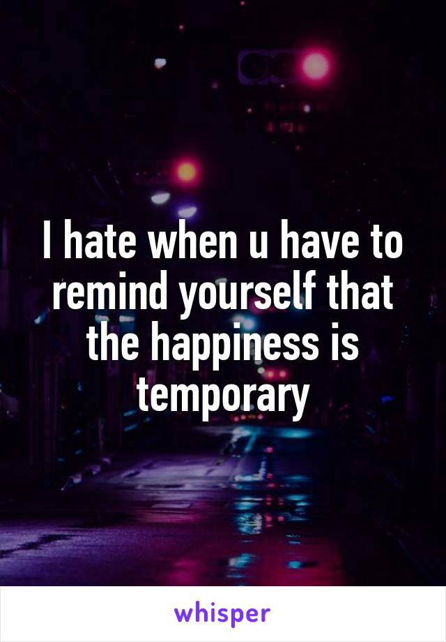 I hate when u have to remind yourself that the happiness is temporary