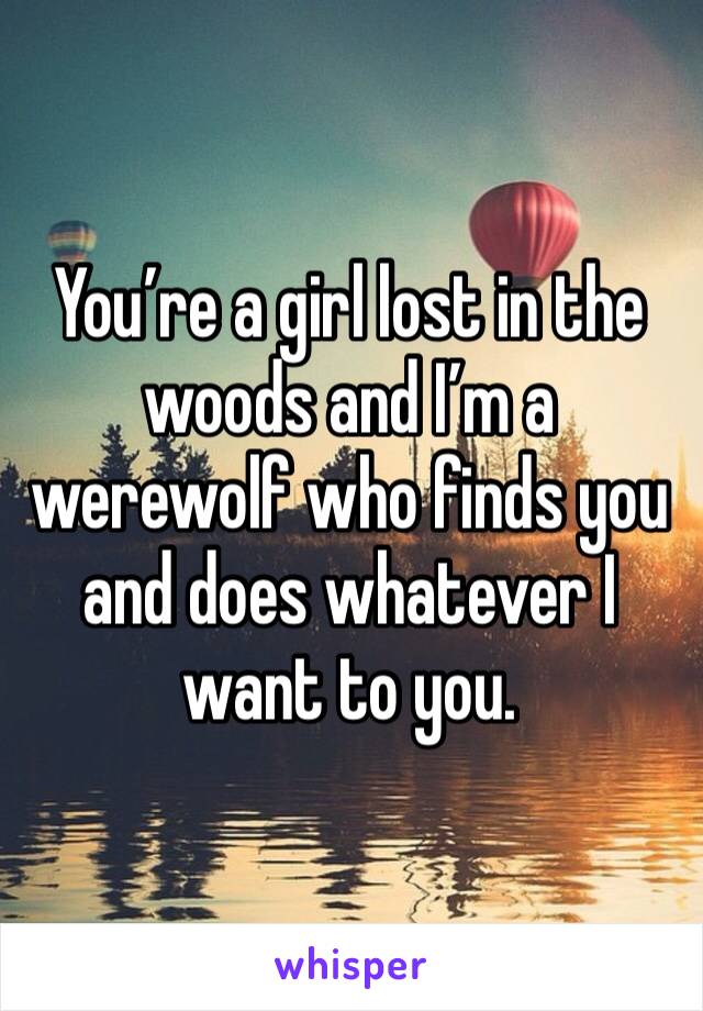 You’re a girl lost in the woods and I’m a werewolf who finds you and does whatever I want to you. 