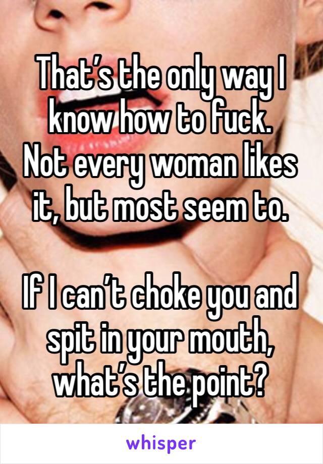 That’s the only way I know how to fuck. 
Not every woman likes it, but most seem to. 

If I can’t choke you and spit in your mouth, what’s the point?