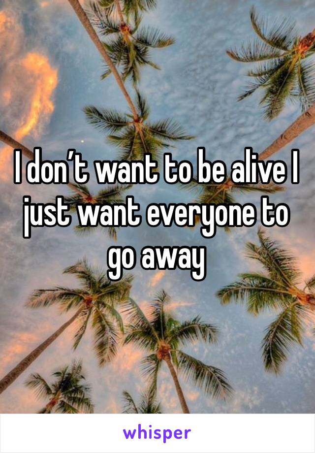 I don’t want to be alive I just want everyone to go away 