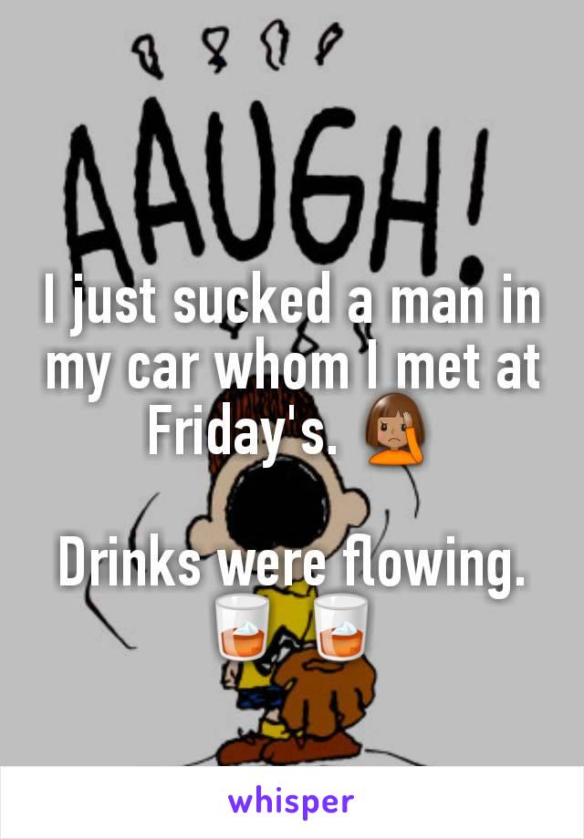 I just sucked a man in my car whom I met at Friday's. 🤦🏽‍♀️

Drinks were flowing. 🥃 🥃