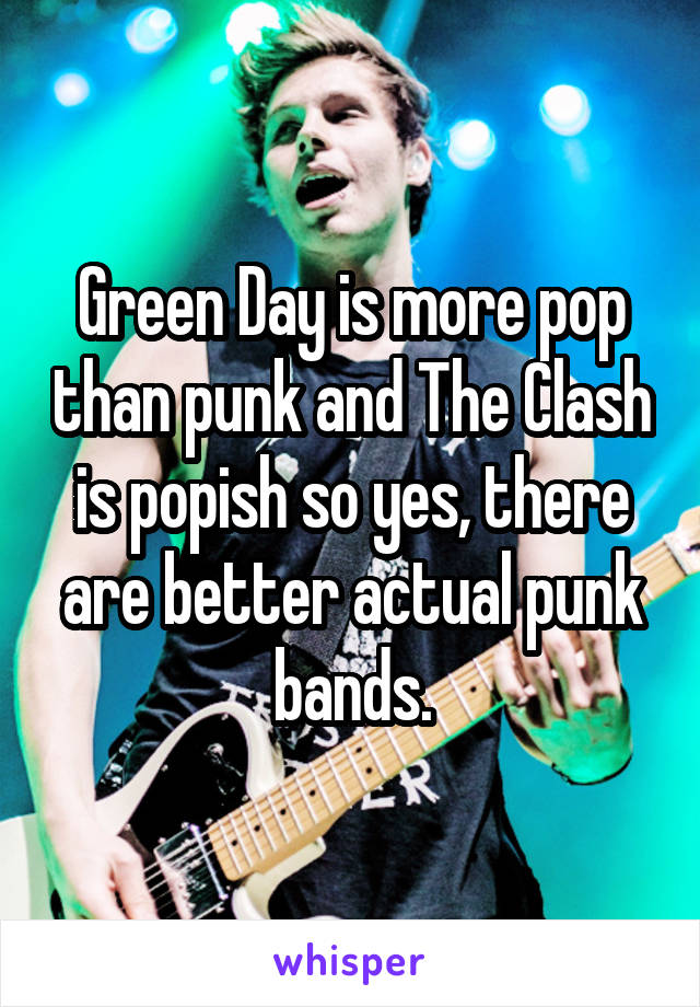 Green Day is more pop than punk and The Clash is popish so yes, there are better actual punk bands.
