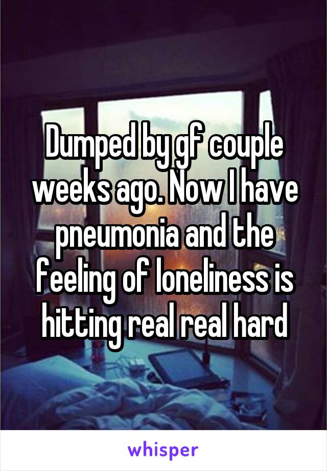 Dumped by gf couple weeks ago. Now I have pneumonia and the feeling of loneliness is hitting real real hard