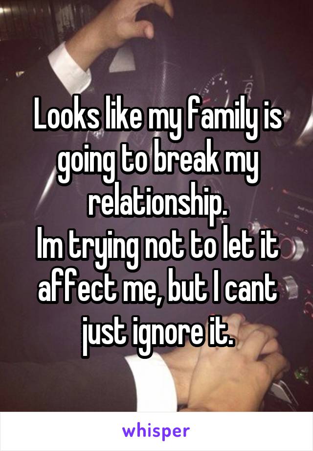 Looks like my family is going to break my relationship.
Im trying not to let it affect me, but I cant just ignore it.