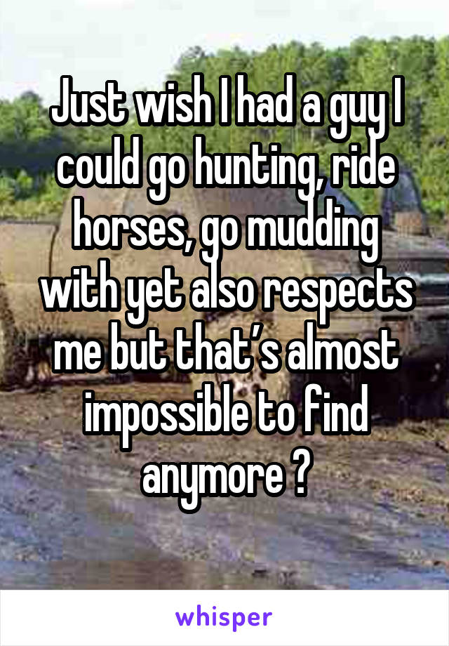 Just wish I had a guy I could go hunting, ride horses, go mudding with yet also respects me but that’s almost impossible to find anymore 😞
