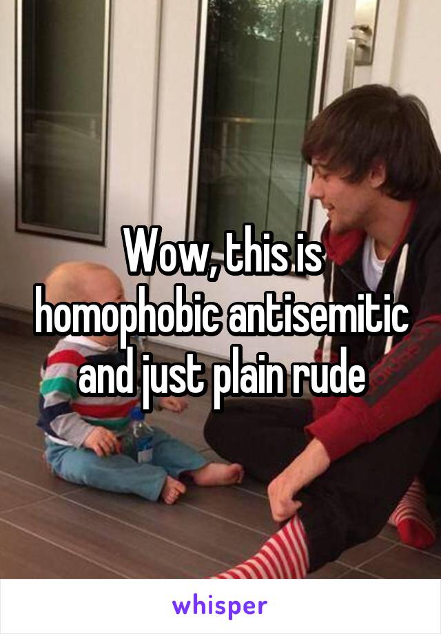 Wow, this is homophobic antisemitic and just plain rude