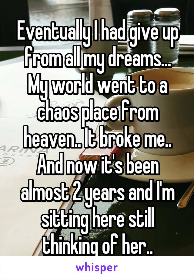 Eventually I had give up from all my dreams... My world went to a chaos place from heaven.. It broke me.. And now it's been almost 2 years and I'm sitting here still thinking of her..