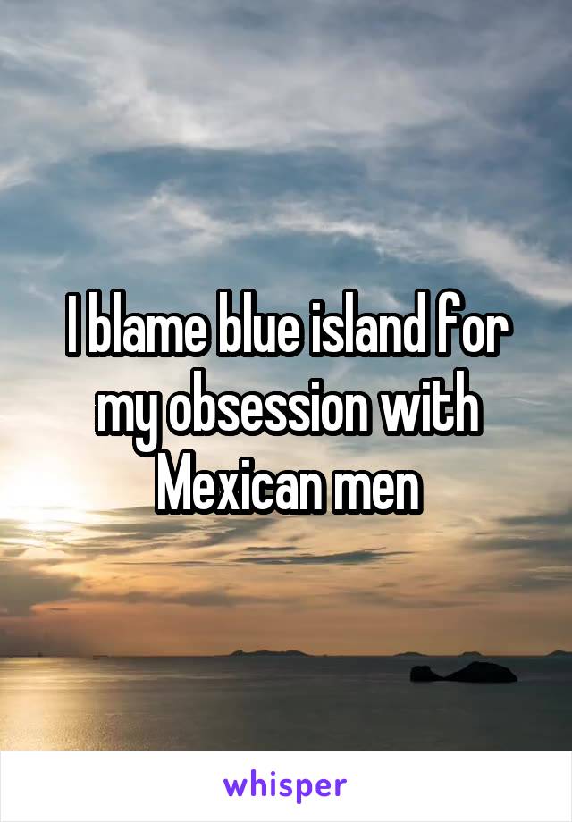 I blame blue island for my obsession with Mexican men