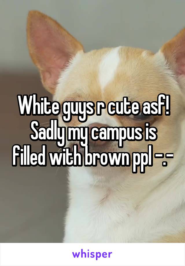 White guys r cute asf! Sadly my campus is filled with brown ppl -.-