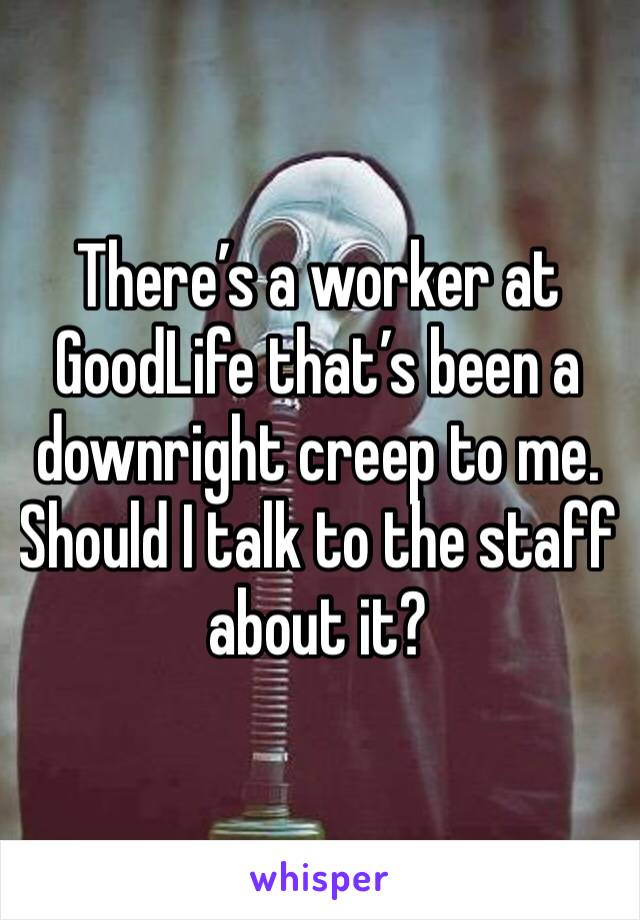 There’s a worker at GoodLife that’s been a downright creep to me. Should I talk to the staff about it? 