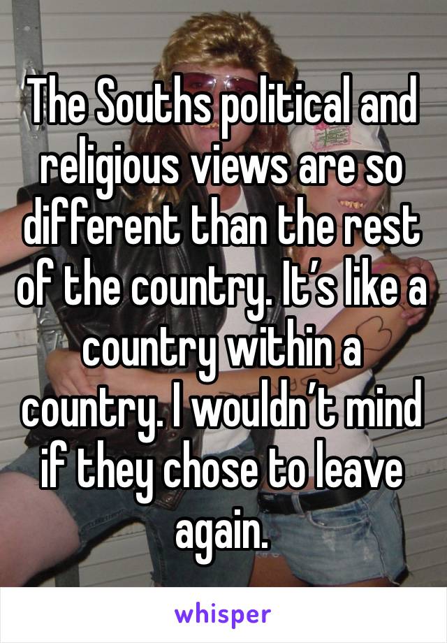 The Souths political and religious views are so different than the rest of the country. It’s like a country within a country. I wouldn’t mind if they chose to leave again. 