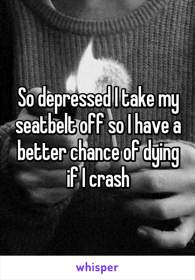 So depressed I take my seatbelt off so I have a better chance of dying if I crash
