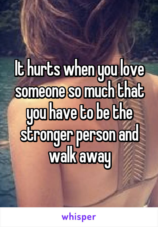 It hurts when you love someone so much that you have to be the stronger person and walk away