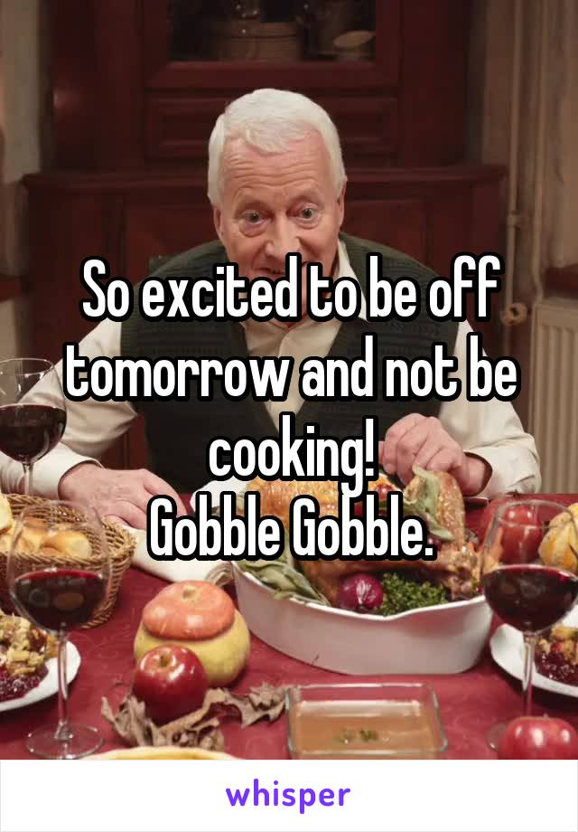 So excited to be off tomorrow and not be cooking!
Gobble Gobble.
