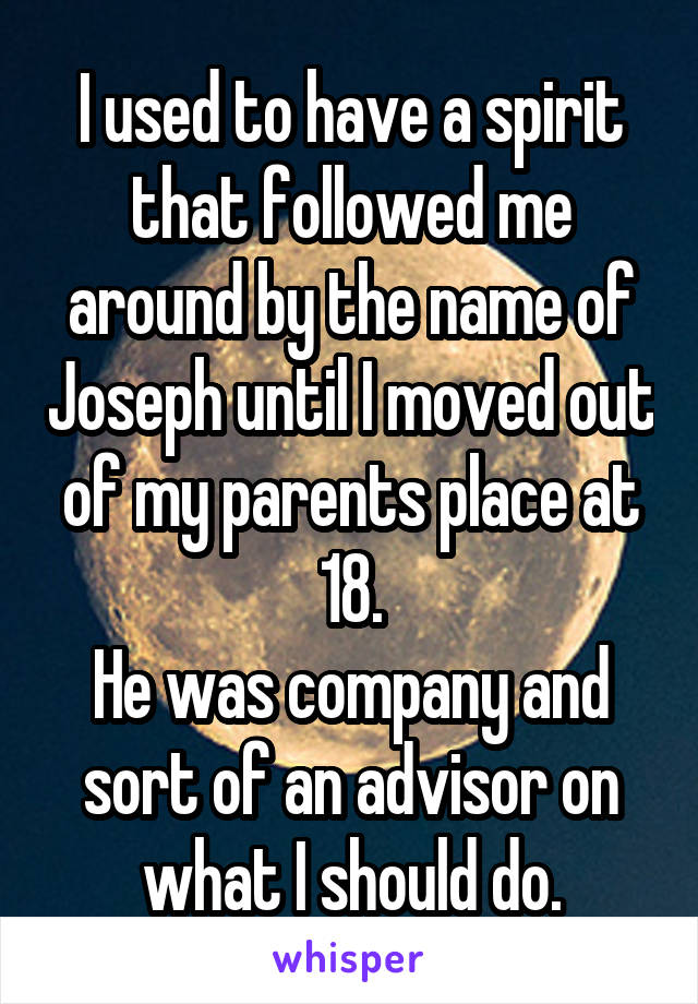 I used to have a spirit that followed me around by the name of Joseph until I moved out of my parents place at 18.
He was company and sort of an advisor on what I should do.
