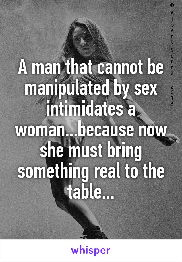 A man that cannot be manipulated by sex intimidates a woman...because now she must bring something real to the table...