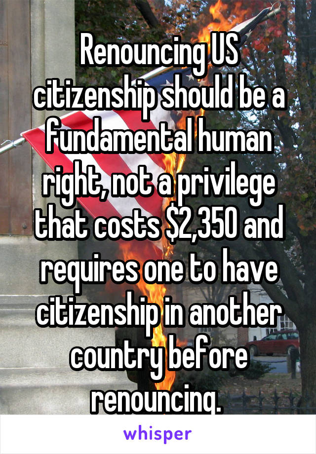 Renouncing US citizenship should be a fundamental human right, not a privilege that costs $2,350 and requires one to have citizenship in another country before renouncing. 