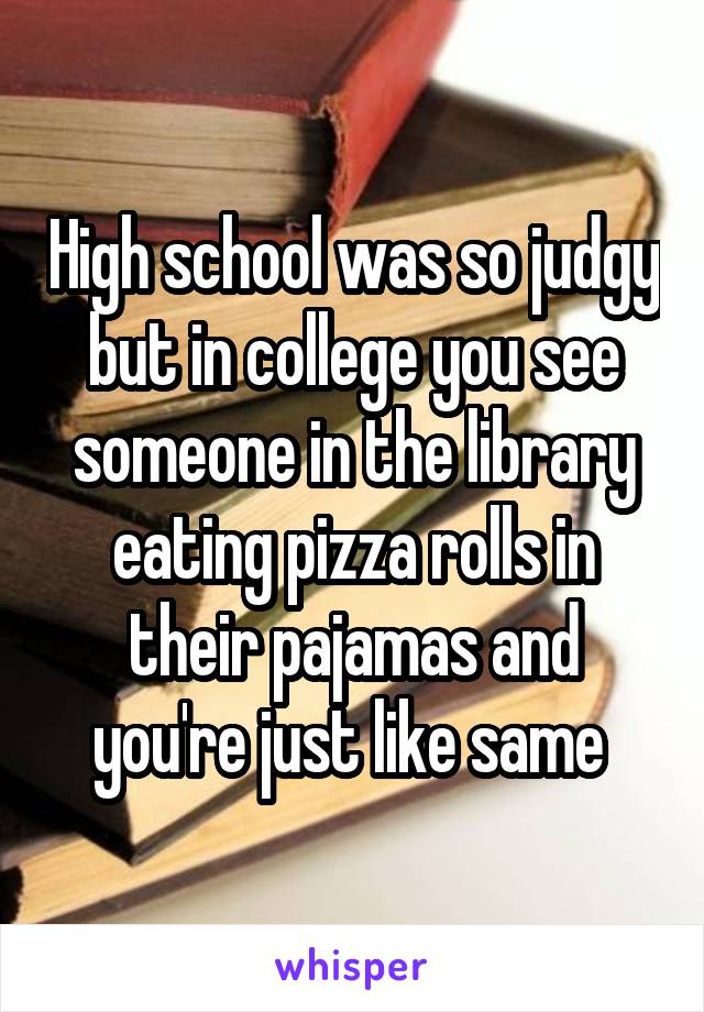 High school was so judgy but in college you see someone in the library eating pizza rolls in their pajamas and you're just like same 