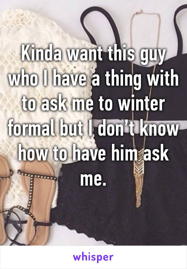 Kinda want this guy who I have a thing with to ask me to winter formal but I don’t know how to have him ask me.