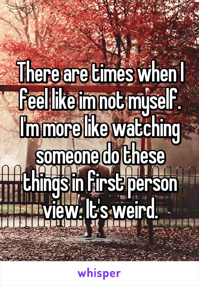There are times when I feel like im not myself. I'm more like watching someone do these things in first person view. It's weird.