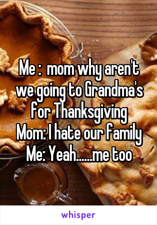 Me :  mom why aren't we going to Grandma's for Thanksgiving
Mom: I hate our family
Me: Yeah......me too
