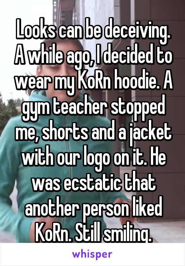 Looks can be deceiving. A while ago, I decided to wear my KoRn hoodie. A gym teacher stopped me, shorts and a jacket with our logo on it. He was ecstatic that another person liked KoRn. Still smiling.