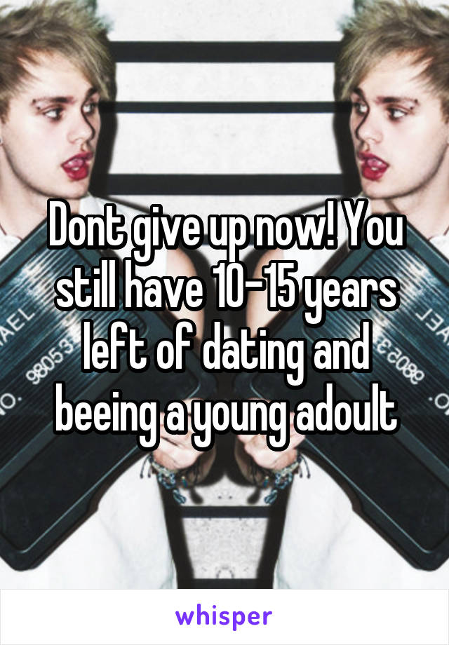 Dont give up now! You still have 10-15 years left of dating and beeing a young adoult