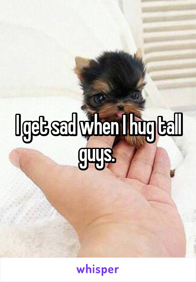 I get sad when I hug tall guys. 