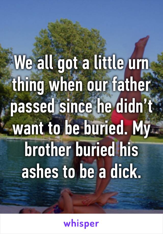 We all got a little urn thing when our father passed since he didn’t want to be buried. My brother buried his ashes to be a dick.