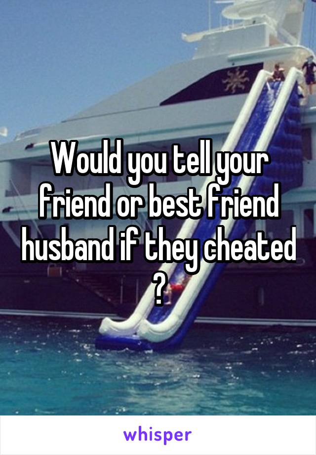 Would you tell your friend or best friend husband if they cheated ?