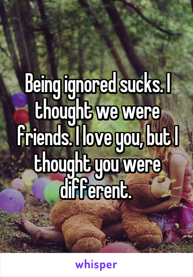 Being ignored sucks. I thought we were friends. I love you, but I thought you were different. 