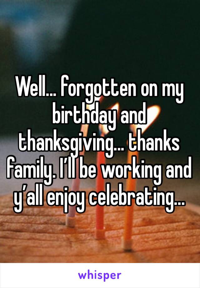Well... forgotten on my birthday and thanksgiving... thanks family. I’ll be working and y’all enjoy celebrating...