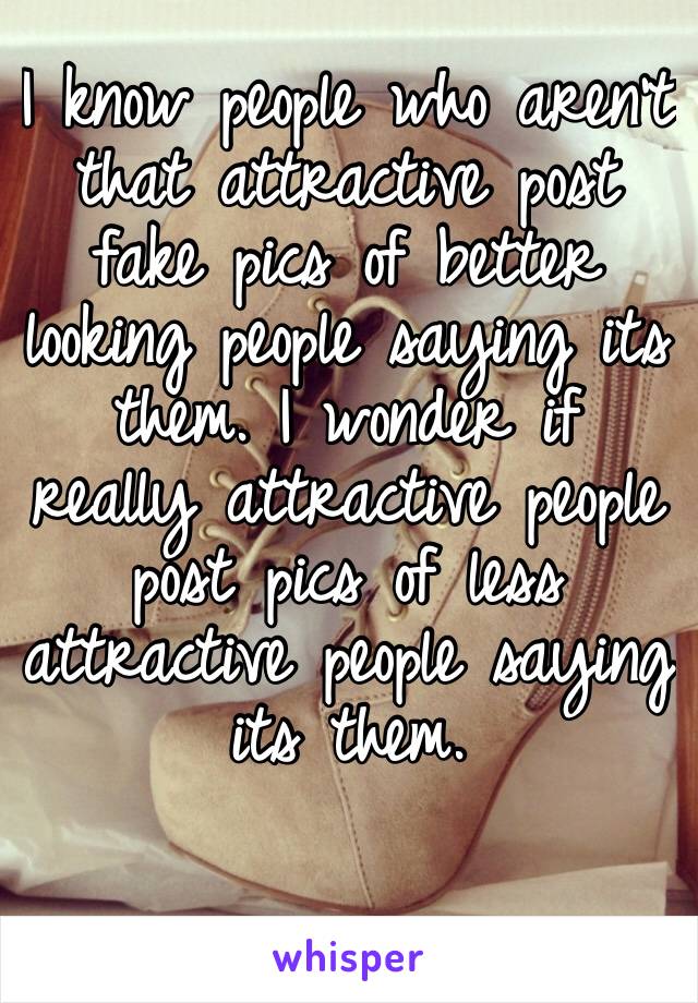 I know people who aren’t that attractive post fake pics of better looking people saying its them. I wonder if really attractive people post pics of less attractive people saying its them. 