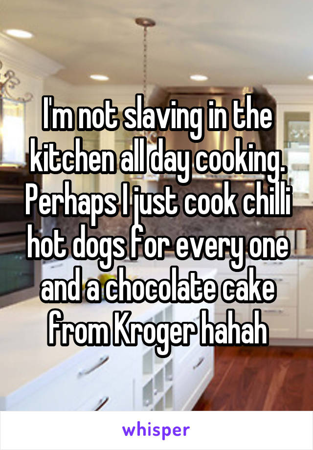 I'm not slaving in the kitchen all day cooking. Perhaps I just cook chilli hot dogs for every one and a chocolate cake from Kroger hahah